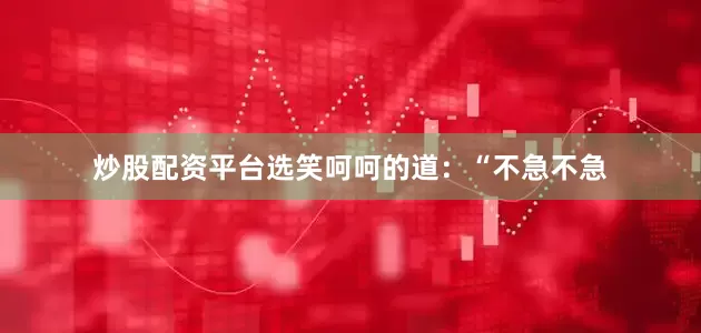 炒股配资平台选笑呵呵的道：“不急不急