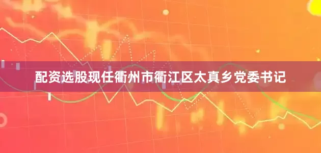 配资选股现任衢州市衢江区太真乡党委书记