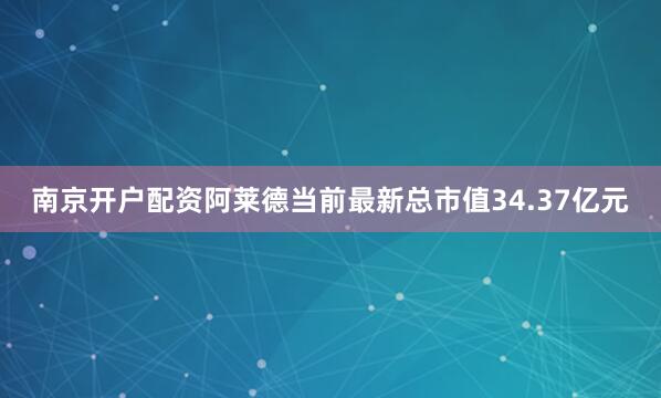 南京开户配资阿莱德当前最新总市值34.37亿元