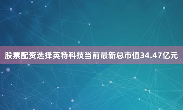 股票配资选择英特科技当前最新总市值34.47亿元