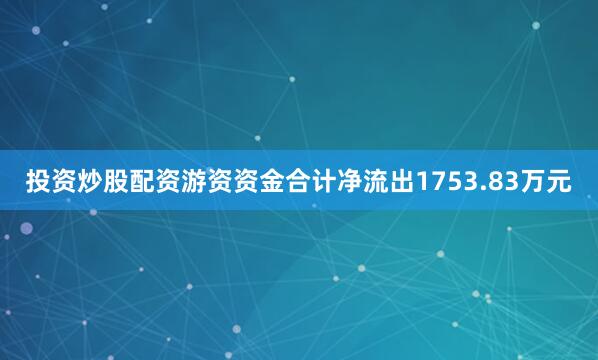 投资炒股配资游资资金合计净流出1753.83万元