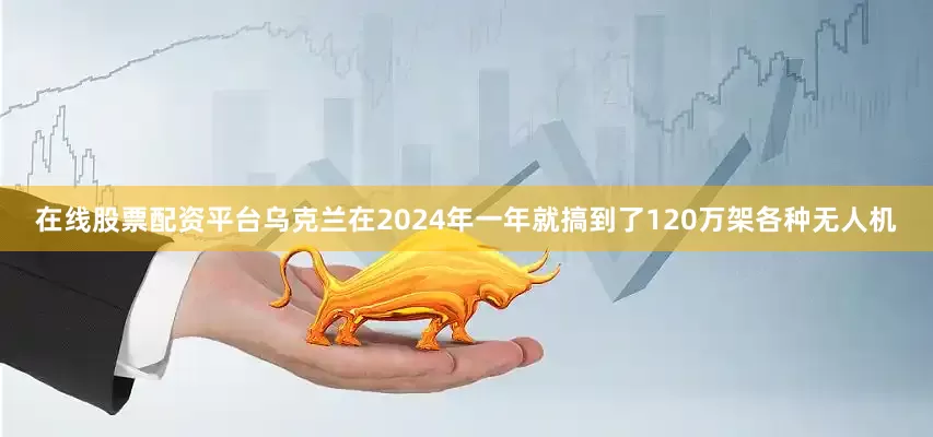在线股票配资平台乌克兰在2024年一年就搞到了120万架各种无人机