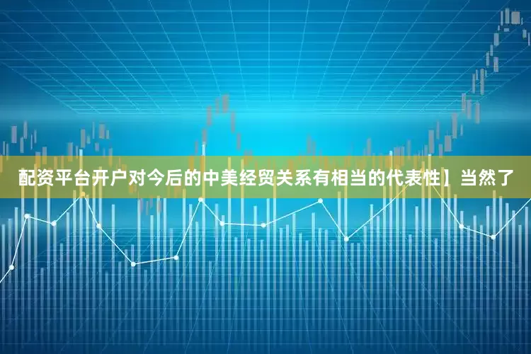 配资平台开户对今后的中美经贸关系有相当的代表性】当然了