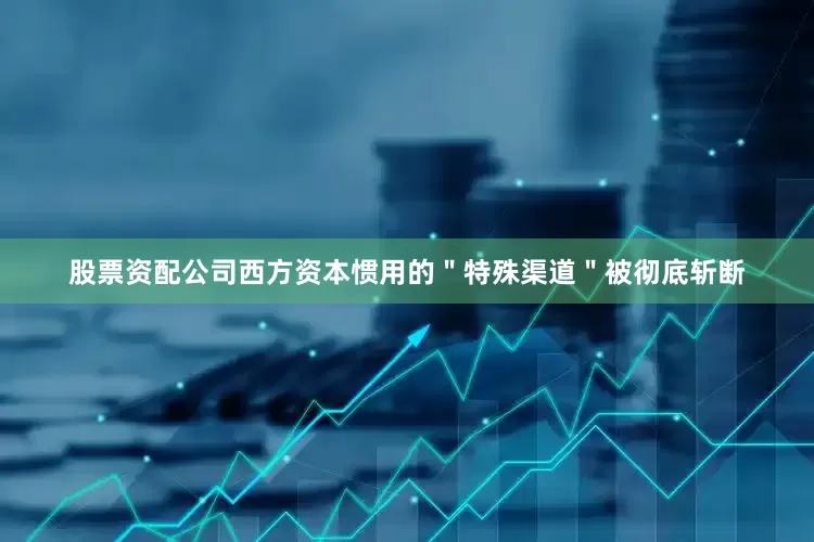 股票资配公司西方资本惯用的＂特殊渠道＂被彻底斩断