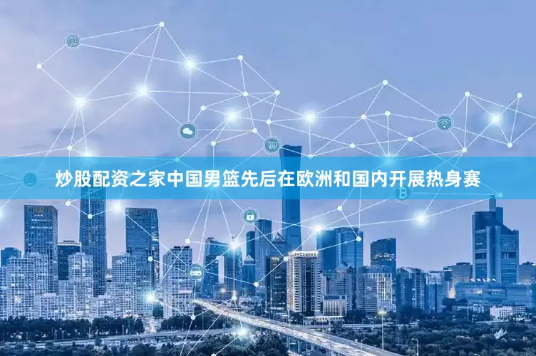 炒股配资之家中国男篮先后在欧洲和国内开展热身赛
