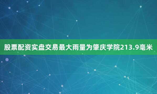 股票配资实盘交易最大雨量为肇庆学院213.9毫米