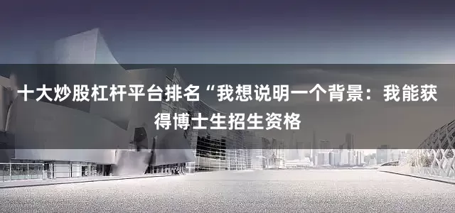 十大炒股杠杆平台排名“我想说明一个背景：我能获得博士生招生资格