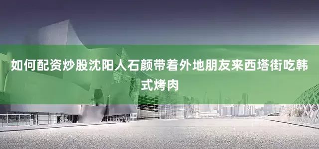 如何配资炒股沈阳人石颜带着外地朋友来西塔街吃韩式烤肉