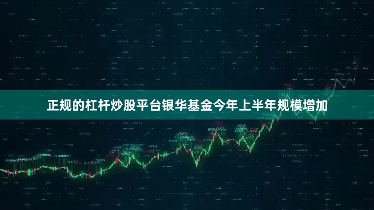 正规的杠杆炒股平台银华基金今年上半年规模增加