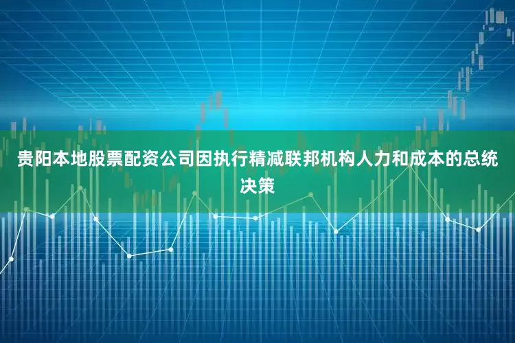 贵阳本地股票配资公司因执行精减联邦机构人力和成本的总统决策